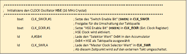 ;*****************************************************************************************

				;    Initialisiere den CLOCK Oscillator HSE (16 MHz Crystal)     
				;*****************************************************************************************
				;	
					bset	CLK_SWCR,#1		; Setze das "Switch Enable Bit" (SWEN) in CLK_SWCR 
					
											; Freigabe fr die Umschaltung der Taktquelle
				;
					bset	CLK_ECKR,#1		; Setze "HSE Enable Bit" (HSEEN) in CLK_ECKR (Ext. Clock Register)

											; HSE Clock wird aktiviert.

					ld		A,#$B4			; Lade den Selektor Wert 0xB4 in den Accumulator 
					
											; 0xB4 = HSE als Taktquelle ausgewhlt

					ld 		CLK_SWR,A		; Lade den Master Clock Selector Wert in CLK_SWR

											; Ab diesem Zeitpunkt wird auf den externen Takt umgeschaltet.
